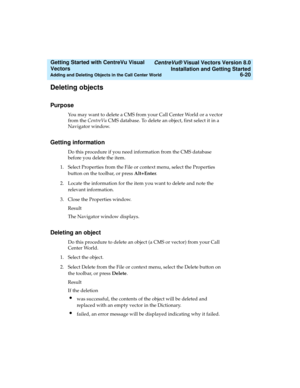 Page 106   CentreVu® Visual Vectors Version 8.0
Installation and Getting Started
Adding and Deleting Objects in the Call Center World6-20
Getting Started with CentreVu Visual 
Vectors 
Deleting objects5
Purpose5
You may want to delete a CMS from your Call Center World or a vector 
from the CentreVu CMS database. To delete an object, first select it in a 
Navigator window.
Getting information5
Do this procedure if you need information from the CMS database 
before you delete the item.
1. Select Properties from...