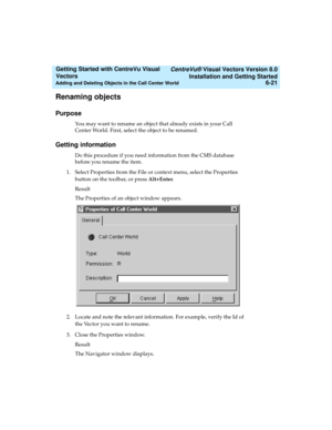 Page 107   CentreVu® Visual Vectors Version 8.0
Installation and Getting Started
Adding and Deleting Objects in the Call Center World6-21
Getting Started with CentreVu Visual 
Vectors 
Renaming objects5
Purpose5
You may want to rename an object that already exists in your Call 
Center World. First, select the object to be renamed.
Getting information5
Do this procedure if you need information from the CMS database 
before you rename the item.
1. Select Properties from the File or context menu, select the...