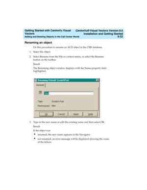 Page 108   CentreVu® Visual Vectors Version 8.0
Installation and Getting Started
Adding and Deleting Objects in the Call Center World6-22
Getting Started with CentreVu Visual 
Vectors 
Renaming an object5
Do this procedure to rename an ACD object in the CMS database. 
1. Select the object.
2. Select Rename from the File or context menu, or select the Rename 
button on the toolbar.
Result
The Renaming object window displays with the Name property field 
highlighted.
3. Type in the new name or edit the existing...