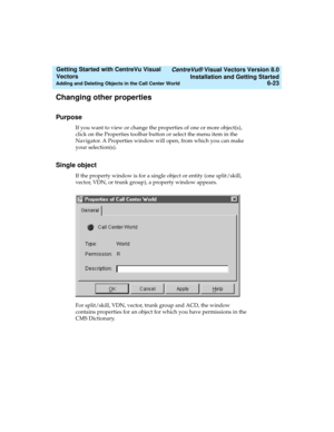 Page 109   CentreVu® Visual Vectors Version 8.0
Installation and Getting Started
Adding and Deleting Objects in the Call Center World6-23
Getting Started with CentreVu Visual 
Vectors 
Changing other properties 5
Purpose5
If you want to view or change the properties of one or more object(s), 
click on the Properties toolbar button or select the menu item in the 
Navigator. A Properties window will open, from which you can make 
your selection(s).
Single object5
If the property window is for a single object or...