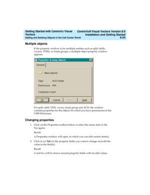 Page 110   CentreVu® Visual Vectors Version 8.0
Installation and Getting Started
Adding and Deleting Objects in the Call Center World6-24
Getting Started with CentreVu Visual 
Vectors 
Multiple objects5
If the property window is for multiple entities such as split/skills, 
vectors, VDNs, or trunk groups, a multiple-object property window 
appears. 
For split/skill, VDN, vector, trunk group and ACD, the window 
contains properties for the objects for which you have permissions in the 
CMS Dictionary.
Changing...