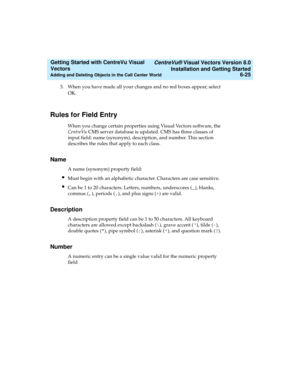 Page 111   CentreVu® Visual Vectors Version 8.0
Installation and Getting Started
Adding and Deleting Objects in the Call Center World6-25
Getting Started with CentreVu Visual 
Vectors 
3. When you have made all your changes and no red boxes appear, select 
OK.
Rules for Field Entry5
When you change certain properties using Visual Vectors software, the 
CentreVu CMS server database is updated. CMS has three classes of 
input field: name (synonym), description, and number. This section 
describes the rules that...