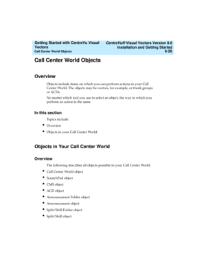 Page 112   CentreVu® Visual Vectors Version 8.0
Installation and Getting Started
Call Center World Objects6-26
Getting Started with CentreVu Visual 
Vectors 
Call Center World Objects5
Overview5
Objects include items on which you can perform actions in your Call 
Center World. The objects may be vectors, for example, or trunk groups 
or ACDs.
No matter which tool you use to select an object, the way in which you 
perform an action is the same. 
In this section5
Topics include:
lOverview
lObjects in your Call...