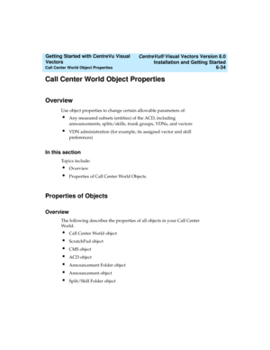 Page 120   CentreVu® Visual Vectors Version 8.0
Installation and Getting Started
Call Center World Object Properties6-34
Getting Started with CentreVu Visual 
Vectors 
Call Center World Object Properties5
Overview5
Use object properties to change certain allowable parameters of:
lAny measured subsets (entities) of the ACD, including 
announcements, splits/skills, trunk groups, VDNs, and vectors
lVDN administration (for example, its assigned vector and skill 
preferences)
In this section5
Topics include:...