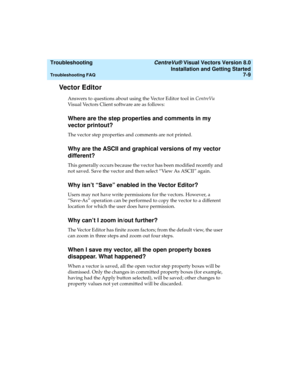 Page 137  Troubleshooting CentreVu® Visual Vectors Version 8.0
Installation and Getting Started
Troubleshooting FAQ7-9
Vector Editor7
Answers to questions about using the Vector Editor tool in CentreVu 
Visual Vectors Client software are as follows:
Where are the step properties and comments in my
vector printout?
7
The vector step properties and comments are not printed.
Why are the ASCII and graphical versions of my vector
different?
7
This generally occurs because the vector has been modified recently and...