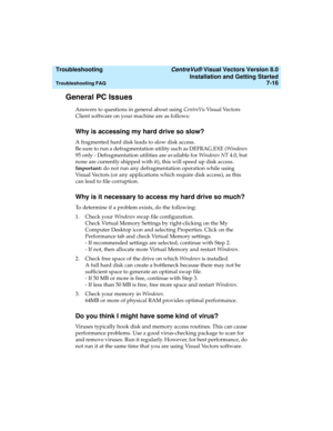 Page 144  Troubleshooting CentreVu® Visual Vectors Version 8.0
Installation and Getting Started
Troubleshooting FAQ7-16
General PC Issues7
Answers to questions in general about using CentreVu Visual Vectors 
Client software on your machine are as follows:
Why is accessing my hard drive so slow?7
A fragmented hard disk leads to slow disk access.
Be sure to run a defragmentation utility such as DEFRAG.EXE (Windows 
95 only - Defragmentation utilities are available for Windows NT 4.0, but 
none are currently...
