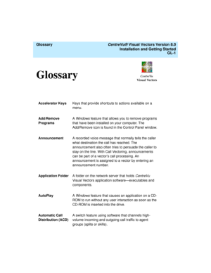 Page 145  Glossary CentreVu® Visual Vectors Version 8.0
Installation and Getting Started
GL-1
CentreVu
Visual VectorsGlossary0
Accelerator KeysKeys that provide shortcuts to actions available on a 
menu.
Add/Remove 
ProgramsA Windows feature that allows you to remove programs 
that have been installed on your computer. The 
Add/Remove icon is found in the Control Panel window.
AnnouncementA recorded voice message that normally tells the caller 
what destination the call has reached. The 
announcement also often...