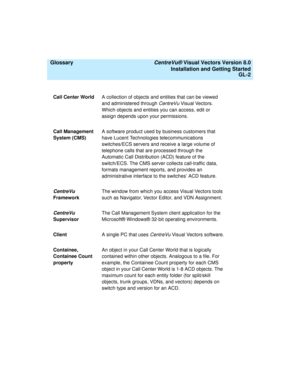 Page 146  Glossary CentreVu® Visual Vectors Version 8.0
Installation and Getting Started
GL-2
Call Center WorldA collection of objects and entities that can be viewed 
and administered through 
CentreVu Visual Vectors. 
Which objects and entities you can access, edit or 
assign depends upon your permissions.
Call Management 
System (CMS)A software product used by business customers that 
have Lucent Technologies telecommunications 
switches/ECS servers and receive a large volume of 
telephone calls that are...