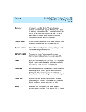 Page 147  Glossary CentreVu® Visual Vectors Version 8.0
Installation and Getting Started
GL-3
ContainerAn object in your Call Center World that logically 
contains other entities or objects. Analogous to a folder 
or directory. For example, each CMS object in your Call 
Center World can contain as many as 8 ACD objects, 
each of which contains entity folders (for split/skill 
objects, trunk groups, VDNs, and vectors).
Context menuA menu with specific actions for an entity or object, often 
accessed by clicking...