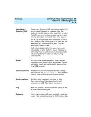 Page 148  Glossary CentreVu® Visual Vectors Version 8.0
Installation and Getting Started
GL-4
Expert Agent 
Selection (EAS)Expert Agent Selection (EAS) is an optional switch/ECS 
server feature that builds on the power of the Call 
Vectoring and ACD features of the switch/ECS to match 
the skills required to handle a particular call to an agent 
who has at least one of the skills that a caller requires.
The ACD queuing and the vector commands Queue-to 
and Check are used to route a call to an agent with the...