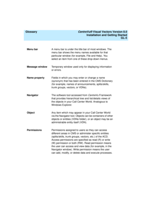 Page 149  Glossary CentreVu® Visual Vectors Version 8.0
Installation and Getting Started
GL-5
Menu barA menu bar is under the title bar of most windows. The 
menu bar shows the menu names available for that 
particular window (for example, File and Help). You 
select an item from one of these drop-down menus.
Message windowTemporary window used only for displaying information 
or errors.
Name propertyFields in which you may enter or change a name 
(synonym) that has been entered in the CMS Dictionary 
(for...