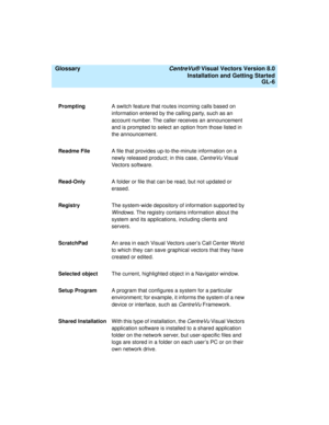 Page 150  Glossary CentreVu® Visual Vectors Version 8.0
Installation and Getting Started
GL-6
PromptingA switch feature that routes incoming calls based on 
information entered by the calling party, such as an 
account number. The caller receives an announcement 
and is prompted to select an option from those listed in 
the announcement.
Readme FileA file that provides up-to-the-minute information on a 
newly released product; in this case, 
CentreVu Visual 
Vectors software.
Read-OnlyA folder or file that can...