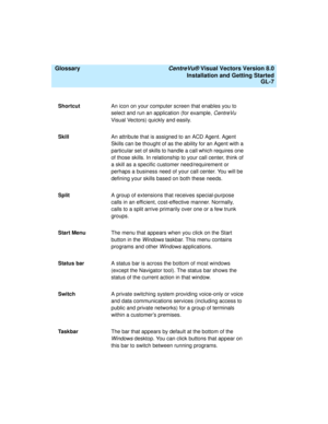 Page 151  Glossary CentreVu® Visual Vectors Version 8.0
Installation and Getting Started
GL-7
ShortcutAn icon on your computer screen that enables you to 
select and run an application (for example, 
CentreVu 
Visual Vectors) quickly and easily.
SkillAn attribute that is assigned to an ACD Agent. Agent 
Skills can be thought of as the ability for an Agent with a 
particular set of skills to handle a call which requires one 
of those skills. In relationship to your call center, think of 
a skill as a specific...