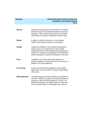 Page 152  Glossary CentreVu® Visual Vectors Version 8.0
Installation and Getting Started
GL-8
Title barA title bar is across the top of most windows. The title bar 
shows the name of that particular window (for example, 
Navigator). Titles of open Visual Vectors’ tool windows 
will be listed on 
CentreVu Framework’s Window menu.
ToolbarA toolbar is under the menu bar of most windows. 
Toolbar icons represent actions you can perform.
To o l t i p sTooltips are available in most windows by placing the 
mouse...