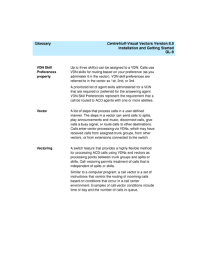 Page 153  Glossary CentreVu® Visual Vectors Version 8.0
Installation and Getting Started
GL-9
VDN Skill 
Preferences 
propertyUp to three skill(s) can be assigned to a VDN. Calls use 
VDN skills for routing based on your preference (as you 
administer it in the vector). VDN skill preferences are 
referred to in the vector as 1st, 2nd, or 3rd.
A prioritized list of agent skills administered for a VDN 
that are required or preferred for the answering agent. 
VDN Skill Preferences represent the requirement that a...