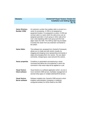 Page 154  Glossary CentreVu® Visual Vectors Version 8.0
Installation and Getting Started
GL-10
Vector Directory 
Number (VDN)An extension number that enables calls to connect to a 
vector for processing. A VDN is not assigned an 
equipment location. It is assigned to a vector. A VDN can 
connect calls to a vector when the calls arrive over an 
assigned automatic-in trunk group or when calls arrive 
over a dial-repeating (DID) trunk group and the final 
digits match the VDN. The VDN by itself may be dialed 
to...