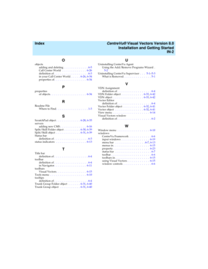 Page 156  Index CentreVu® Visual Vectors Version 8.0
Installation and Getting Started
IN-2
O
objects
adding and deleting .  .  .  .  .  .  .  .  .  .  .  . 6-5
Call Center World  .  .  .  .  .  .  .  .  .  .  .  .  6-26
definition of.  .  .  .  .  .  .  .  .  .  .  .  .  .  .  .  . 6-3
in your Call Center World.  .  .  .  .  6-26, 6-34
properties of.  .  .  .  .  .  .  .  .  .  .  .  .  .  .  .  6-34
P
properties
of objects.  .  .  .  .  .  .  .  .  .  .  .  .  .  .  .  .  .  6-34
R
Readme File
Where to Find.  ....