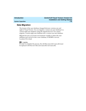 Page 25  Introduction CentreVu® Visual Vectors Version 8.0
Installation and Getting Started
System Capacities1-9
Data Migration1
The format of the user database changed between versions one and 
eight of Visual Vectors. You can migrate a version one user database to a 
version eight user database using the migrate.bat tool. You cannot 
migrate a version eight user database into a version one user database. 
Migrate.bat uses your home environment variable to detect the user 
database and convert it into a new...