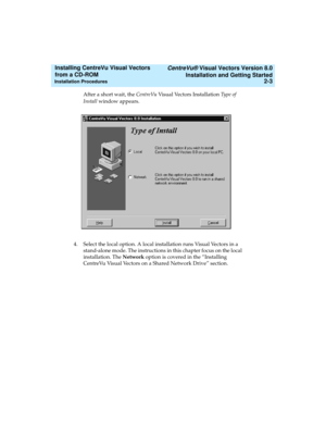 Page 29   CentreVu® Visual Vectors Version 8.0
Installation and Getting Started
Installation Procedures2-3
Installing CentreVu Visual Vectors 
from a CD-ROM 
After a short wait, the CentreVu Visual Vectors Installation Ty p e  o f  
Install window appears.
4. Select the local option. A local installation runs Visual Vectors in a 
stand-alone mode. The instructions in this chapter focus on the local 
installation. The Network option is covered in the “Installing 
CentreVu Visual Vectors on a Shared Network...