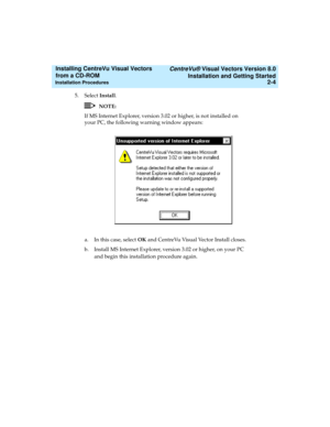 Page 30   CentreVu® Visual Vectors Version 8.0
Installation and Getting Started
Installation Procedures2-4
Installing CentreVu Visual Vectors 
from a CD-ROM 
5. Select Install.
NOTE:
If MS Internet Explorer, version 3.02 or higher, is not installed on 
your PC, the following warning window appears:
a. In this case, select OK and CentreVu Visual Vector Install closes.
b. Install MS Internet Explorer, version 3.02 or higher, on your PC 
and begin this installation procedure again. 