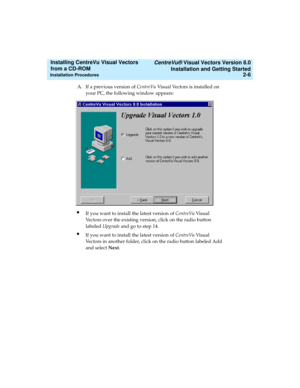 Page 32   CentreVu® Visual Vectors Version 8.0
Installation and Getting Started
Installation Procedures2-6
Installing CentreVu Visual Vectors 
from a CD-ROM 
A. If a previous version of CentreVu Visual Vectors is installed on 
your PC, the following window appears:
lIf you want to install the latest version of CentreVu Vi s u a l  
Vectors over the existing version, click on the radio button 
labeled Upgrade and go to step 14.
lIf you want to install the latest version of CentreVu Vi s u a l  
Vectors in...