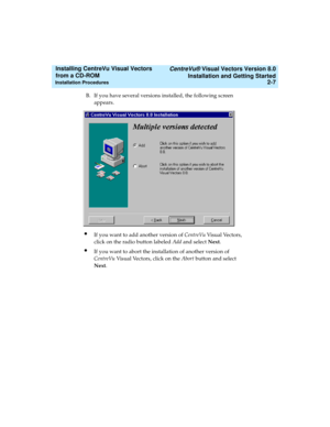 Page 33   CentreVu® Visual Vectors Version 8.0
Installation and Getting Started
Installation Procedures2-7
Installing CentreVu Visual Vectors 
from a CD-ROM 
B. If you have several versions installed, the following screen 
appears.
lIf you want to add another version of CentreVu Visual Vectors, 
click on the radio button labeled Add and select Next.
lIf you want to abort the installation of another version of 
CentreVu Visual Vectors, click on the Abort button and select 
Next. 