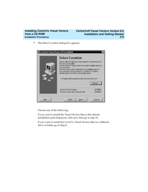 Page 35   CentreVu® Visual Vectors Version 8.0
Installation and Getting Started
Installation Procedures2-9
Installing CentreVu Visual Vectors 
from a CD-ROM 
7. The Select Location dialog box appears.
Choose one of the following:
If you want to install the Visual Vectors files in the default 
installation path displayed, click next, then go to step 10. 
If you want to install the CentreVuVisual Vectors files in a different 
drive or folder, go to Step 8. 