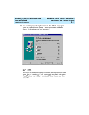 Page 38   CentreVu® Visual Vectors Version 8.0
Installation and Getting Started
Installation Procedures2-12
Installing CentreVu Visual Vectors 
from a CD-ROM 
12. TheSelect Languages dialog box appears. The default language is 
based on your operating system’s language. Use this screen to 
change the language or to add languages.
NOTE:
It is highly recommended that you select all the languages you want 
at the time of installation. If you want to add languages after using 
Visual Vectors, you will have to...