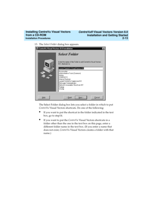 Page 39   CentreVu® Visual Vectors Version 8.0
Installation and Getting Started
Installation Procedures2-13
Installing CentreVu Visual Vectors 
from a CD-ROM 
13. The Select Folder dialog box appears.
The Select Folder dialog box lets you select a folder in which to put 
CentreVu Visual Vectors shortcuts. Do one of the following:
lIf you want to put the shortcut in the folder indicated in the text 
box, go to step14.
lIf you want to put the CentreVu Visual Vectors shortcuts in a 
folder other than the one in...