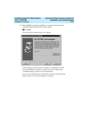 Page 41   CentreVu® Visual Vectors Version 8.0
Installation and Getting Started
Installation Procedures2-15
Installing CentreVu Visual Vectors 
from a CD-ROM 
15. Select Install to begin the installation. A progress indicator shows 
what percentage of the files have been copied.
NOTE:
The following warning window may appear:
If this happens, ask the person who helps you administer your PC 
to set the HOME environment variable on your PC. Refer to the 
“Troubleshooting” section for more information.
If you are...