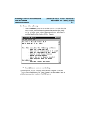 Page 43   CentreVu® Visual Vectors Version 8.0
Installation and Getting Started
Installation Procedures2-17
Installing CentreVu Visual Vectors 
from a CD-ROM 
16. Do one of the following:
lSelect Readme if you want to see the readme.txt file. The file 
may contain useful information about the product that could 
not be included in the printed documentation or help files. To 
exit the ReadMe file, click on OK or Cancel.
lSelect Finish to return to your desktop.
CentreVu Visual Vectors software installation is...