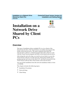Page 45   CentreVu® Visual Vectors Version 8.0
Installation and Getting Started
Overview3-1
CentreVu
Visual Vectors
Installation on a Network Drive 
Shared by Client PCs 
Installation on a 
Network Drive 
Shared by Client 
PCs
3
Overview3
This type of installation allows multiple PCs to act as clients of the 
shared network drive. The Visual Vectors executable and program files 
reside on the network drive. The client computers that share the 
network drive will have a minimal program that allows them to work...