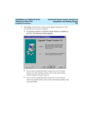 Page 50   CentreVu® Visual Vectors Version 8.0
Installation and Getting Started
Installation Procedures3-6
Installation on a Network Drive 
Shared by Client PCs 
8. Select Next. At this point, which screen appears depends on what 
you already have on your computer. 
A. If a previous version of 
CentreVu Visual Vectors is installed on 
your PC, the following window appears:
lIf you want to install the latest version of CentreVu Vi s u a l  
Vectors over the existing version, click on the radio button 
labeled...