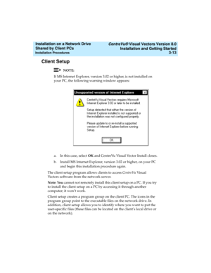 Page 57   CentreVu® Visual Vectors Version 8.0
Installation and Getting Started
Installation Procedures3-13
Installation on a Network Drive 
Shared by Client PCs 
Client Setup3
NOTE:
If MS Internet Explorer, version 3.02 or higher, is not installed on 
your PC, the following warning window appears:
a. In this case, select OK and CentreVu Visual Vector Install closes.
b. Install MS Internet Explorer, version 3.02 or higher, on your PC 
and begin this installation procedure again.
The client setup program allows...