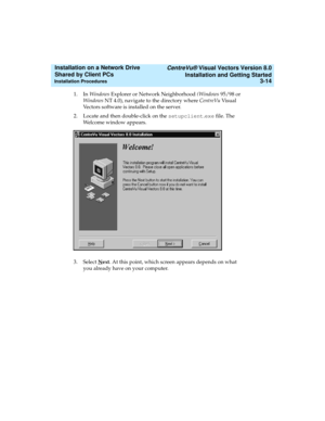 Page 58   CentreVu® Visual Vectors Version 8.0
Installation and Getting Started
Installation Procedures3-14
Installation on a Network Drive 
Shared by Client PCs 
1. In Windows Explorer or Network Neighborhood (Windows 95/98 or 
Windows NT 4.0), navigate to the directory where CentreVu Vis ual  
Vectors software is installed on the server.
2. Locate and then double-click on the setupclient.exe file. The 
Welcome window appears.
3. Select N
ext. At this point, which screen appears depends on what 
you already...