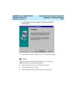 Page 61   CentreVu® Visual Vectors Version 8.0
Installation and Getting Started
Installation Procedures3-17
Installation on a Network Drive 
Shared by Client PCs 
C. The following screen could appear if a previous installation 
attempt failed.
lClick Next to continue with the CentreVu Visual Vectors setup.
NOTE:
Different screens can be displayed at this point. You will see a 
different screen for the following scenarios:
lwhere no previous version of Visual Vectors exists
lwhere Visual Vectors 1.0 exists...