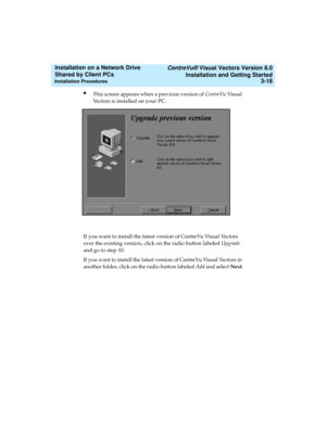 Page 62   CentreVu® Visual Vectors Version 8.0
Installation and Getting Started
Installation Procedures3-18
Installation on a Network Drive 
Shared by Client PCs 
lThis screen appears when a previous version of CentreVu Vi s u a l  
Vectors is installed on your PC. 
If you want to install the latest version of CentreVu Visual Vectors 
over the existing version, click on the radio button labeled Upgrade 
and go to step 10.
If you want to install the latest version of CentreVu Visual Vectors in 
another folder,...