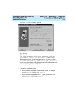 Page 63   CentreVu® Visual Vectors Version 8.0
Installation and Getting Started
Installation Procedures3-19
Installation on a Network Drive 
Shared by Client PCs 
The Select Location dialog box appears. 
NOTE:
This dialog box lets you choose where you want to install user-
specific files. If a previous user file location is not detected, the 
default location is C:\Programs Files\Lucent\CentreVu Visual 
Vectors 8.0 - Client (if C: is your Windows drive). If a previous user 
file location is detected, client...