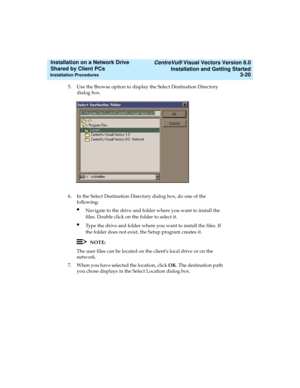 Page 64   CentreVu® Visual Vectors Version 8.0
Installation and Getting Started
Installation Procedures3-20
Installation on a Network Drive 
Shared by Client PCs 
5. Use the Browse option to display the Select Destination Directory 
dialog box.
6. In the Select Destination Directory dialog box, do one of the 
following:
lNavigate to the drive and folder where you want to install the 
files. Double click on the folder to select it.
lType the drive and folder where you want to install the files. If 
the folder...