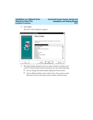 Page 65   CentreVu® Visual Vectors Version 8.0
Installation and Getting Started
Installation Procedures3-21
Installation on a Network Drive 
Shared by Client PCs 
8. Select Next.
The Select Folder dialog box appears.
9. The Select Folder dialog box lets you select a folder in which to put 
CentreVu Visual Vectors software shortcuts. Do one of the following:
lDo not change the default folder displayed in the text box.
lEnter a different folder name in the text box. If you enter a name 
that does not exist, the...