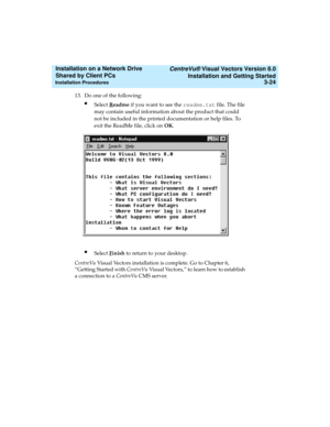 Page 68   CentreVu® Visual Vectors Version 8.0
Installation and Getting Started
Installation Procedures3-24
Installation on a Network Drive 
Shared by Client PCs 
13. Do one of the following:
lSelect Readme if you want to see the readme.txt file. The file 
may contain useful information about the product that could 
not be included in the printed documentation or help files. To 
exit the ReadMe file, click on OK.
lSelect Finish to return to your desktop.
CentreVu Visual Vectors installation is complete. Go to...