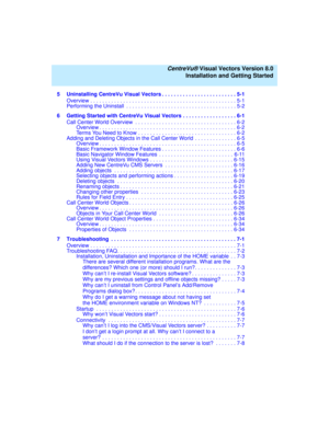 Page 8   CentreVu® Visual Vectors Version 8.0
Installation and Getting Started
5 Uninstalling CentreVu Visual Vectors . . . . . . . . . . . . . . . . . . . . . . . . . 5-1
Overview . . . . . . . . . . . . . . . . . . . . . . . . . . . . . . . . . . . . . . . . . . . . . . . . . 5-1
Performing the Uninstall  . . . . . . . . . . . . . . . . . . . . . . . . . . . . . . . . . . . . . 5-2
6 Getting Started with CentreVu Visual Vectors . . . . . . . . . . . . . . . . . . 6-1
Call Center World Overview  . . . . . . ....