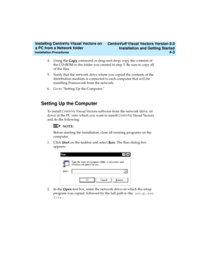 Page 71   CentreVu® Visual Vectors Version 8.0
Installation and Getting Started
Installation Procedures4-3
Installing CentreVu Visual Vectors on 
a PC from a Network folder 
4. Using the Copy command or drag-and-drop, copy the contents of 
the CD-ROM to the folder you created in step 3. Be sure to copy all 
of the files.
5. Verify that the network drive where you copied the contents of the 
distribution medium is connected to each computer that wi1l be 
installing Framework from the network.
6.Go to “Setting Up...