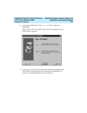 Page 73   CentreVu® Visual Vectors Version 8.0
Installation and Getting Started
Installation Procedures4-5
Installing CentreVu Visual Vectors on 
a PC from a Network folder 
6. Locate and double-click on the setup.EXE file to begin the 
installation.
After a short wait, the CentreVu Visual Vectors Installation Ty p e  o f  
Install window appears.
7. In the Type of Install window, click on the radio button labeled Local. 
Visual Vectors supports both local and network installations. To 
perform a network...