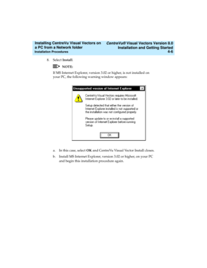 Page 74   CentreVu® Visual Vectors Version 8.0
Installation and Getting Started
Installation Procedures4-6
Installing CentreVu Visual Vectors on 
a PC from a Network folder 
8. Select Install.
NOTE:
If MS Internet Explorer, version 3.02 or higher, is not installed on 
your PC, the following warning window appears:
a. In this case, select OK and CentreVu Visual Vector Install closes.
b. Install MS Internet Explorer, version 3.02 or higher, on your PC 
and begin this installation procedure again. 