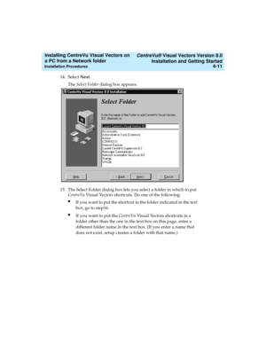 Page 79   CentreVu® Visual Vectors Version 8.0
Installation and Getting Started
Installation Procedures4-11
Installing CentreVu Visual Vectors on 
a PC from a Network folder 
14. Select Next. 
The Select Folder dialog box appears.
15. The Select Folder dialog box lets you select a folder in which to put 
CentreVu Visual Vectors shortcuts. Do one of the following:
lIf you want to put the shortcut in the folder indicated in the text 
box, go to step16.
lIf you want to put the CentreVu Visual Vectors shortcuts in...