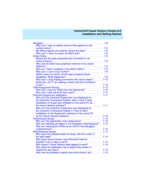 Page 9   CentreVu® Visual Vectors Version 8.0
Installation and Getting Started
Navigator  . . . . . . . . . . . . . . . . . . . . . . . . . . . . . . . . . . . . . . . . . . . . .  7-8
Why can’t I see (or select) some of the options on the
context menu? . . . . . . . . . . . . . . . . . . . . . . . . . . . . . . . . . . . . . . .  7-8
My offline objects are missing, where are they?  . . . . . . . . . . . . .  7-8
Why can’t I view my vector as ASCII text?  . . . . . . . . . . . . . . . . .  7-8
Vector Editor ....