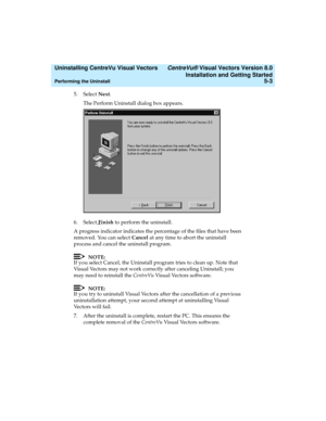 Page 85  Uninstalling CentreVu Visual Vectors CentreVu® Visual Vectors Version 8.0
Installation and Getting Started
Performing the Uninstall5-3
5. Select Next.
The Perform Uninstall dialog box appears.
6. Select 
Finish to perform the uninstall.
A progress indicator indicates the percentage of the files that have been 
removed. You can select Cancel at any time to abort the uninstall 
process and cancel the uninstall program.
NOTE:
If you select Cancel, the Uninstall program tries to clean up. Note that 
Visual...