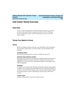 Page 88   CentreVu® Visual Vectors Version 8.0
Installation and Getting Started
Call Center World Overview6-2
Getting Started with CentreVu Visual 
Vectors 
Call Center World Overview5
Overview5
To use CentreVu Framework and Visual Vectors software, you need to 
set up a Call Center World. A number of ACD, CentreVu CMS and 
CentreVu Supervisor terms must be understood to set up your Call 
Center World.
Terms You Need to Know5
Terms5
Before you begin using the software, you should know the meaning of 
several...