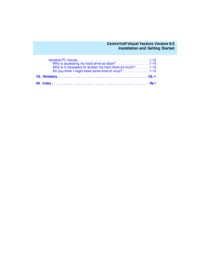 Page 10   CentreVu® Visual Vectors Version 8.0
Installation and Getting Started
General PC Issues  . . . . . . . . . . . . . . . . . . . . . . . . . . . . . . . . . . . . . 7-16
Why is accessing my hard drive so slow?  . . . . . . . . . . . . . . . . . 7-16
Why is it necessary to access my hard drive so much? . . . . . . . 7-16
Do you think I might have some kind of virus? . . . . . . . . . . . . . . 7-16
GL Glossary . . . . . . . . . . . . . . . . . . . . . . . . . . . . . . . . . . . . . . . . . . . . . . ....